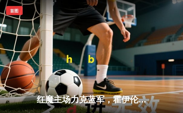 红魔主场力克蓝军，霍伊伦德双响助曼联重燃欧冠希望