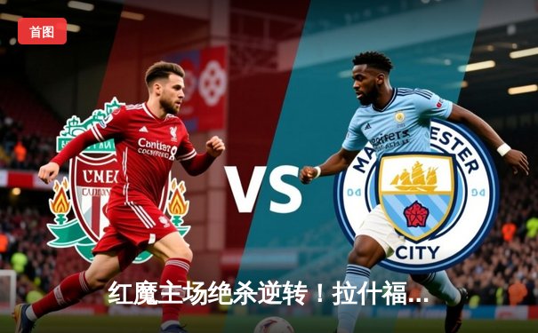 红魔主场绝杀逆转！拉什福德补时头球助曼联2-1力克维拉