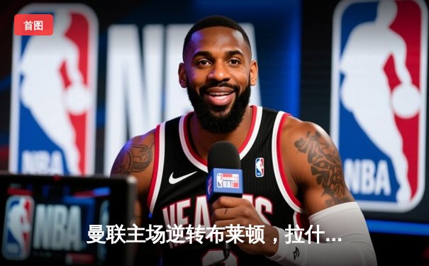 曼联主场逆转布莱顿，拉什福德梅开二度助球队重燃希望