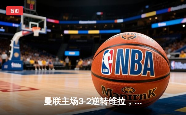 曼联主场3-2逆转维拉，霍伊伦英超首球引爆老特拉福德