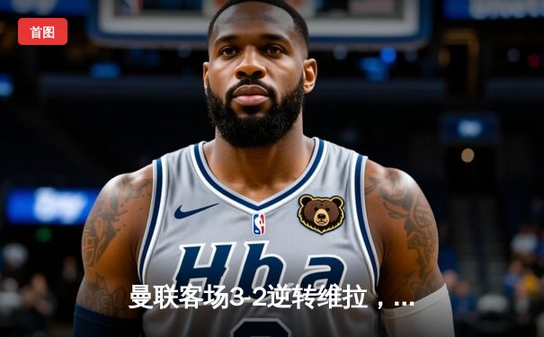 曼联客场3-2逆转维拉，加纳乔梅开二度终结三轮不胜