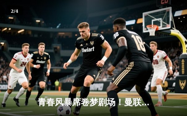 青春风暴席卷梦剧场！曼联4-2逆转维拉，霍伊伦英超处子球破荒 - 2