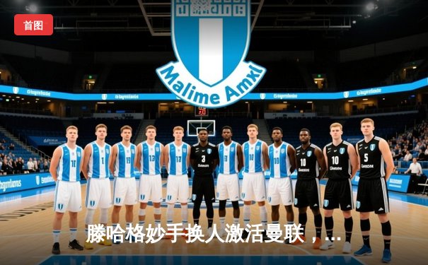 滕哈格妙手换人激活曼联，加纳乔双响导演3-1逆转阿斯顿维拉