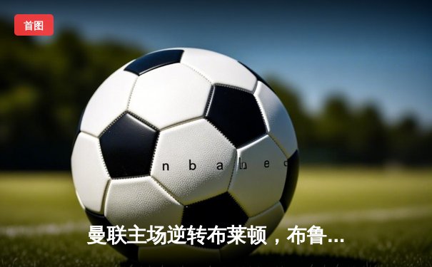 曼联主场逆转布莱顿，布鲁诺·费尔南德斯绝杀助红魔挺进足总杯四强