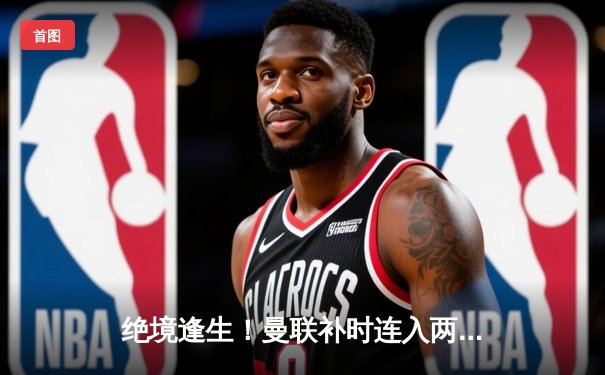 绝境逢生！曼联补时连入两球3-2逆转阿斯顿维拉，霍伊伦德英超处子球制胜