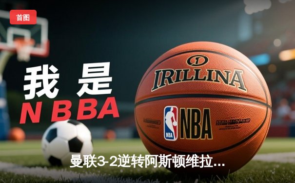 曼联3-2逆转阿斯顿维拉，霍伊伦德英超处子球引爆老特拉福德