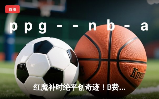 红魔补时绝平创奇迹！B费双响救主 曼联3-3加拉塔萨雷痛失好局