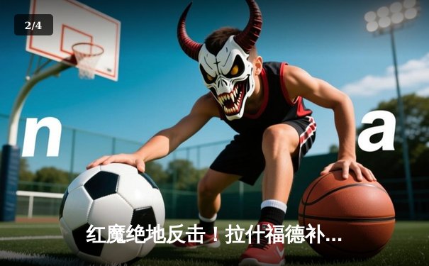 红魔绝地反击！拉什福德补时救主，曼联3-2险胜维拉锁定欧冠席位 - 2