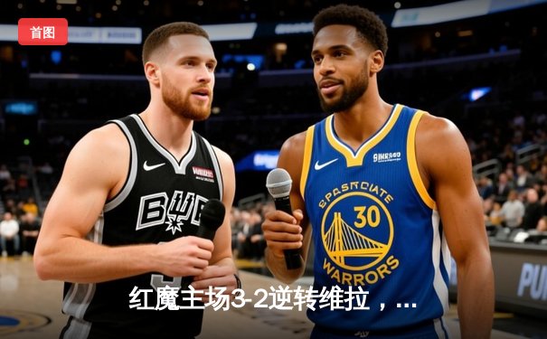 红魔主场3-2逆转维拉，霍伊伦英超首球引爆老特拉福德