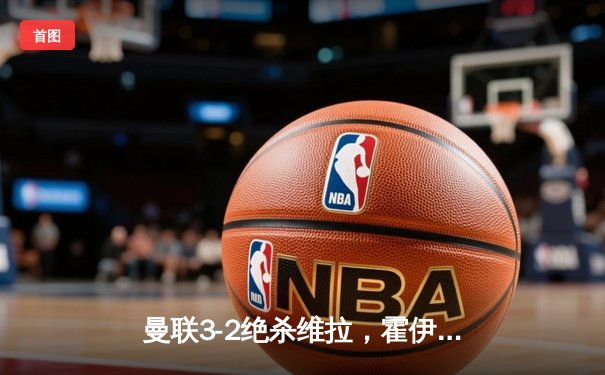 曼联3-2绝杀维拉，霍伊伦破荒加纳乔双响导演逆转好戏
