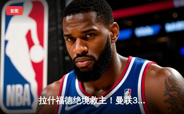 拉什福德绝境救主！曼联3-2逆转阿斯顿维拉，滕哈格战术调整显奇效