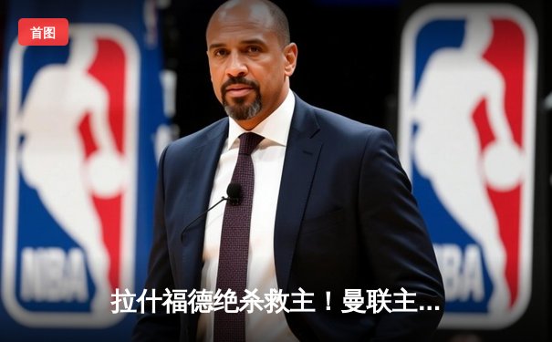 拉什福德绝杀救主！曼联主场2-1逆转布莱顿，滕哈格战术调整显奇效