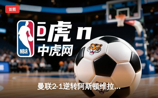 曼联2-1逆转阿斯顿维拉，霍伊伦传射建功锁定关键三分