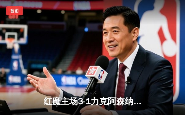 红魔主场3-1力克阿森纳，霍伊伦梅开二度闪耀梦剧场