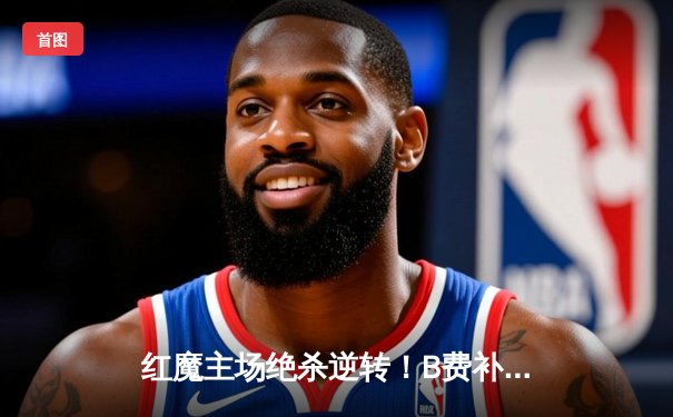 红魔主场绝杀逆转！B费补时点射助曼联3-2险胜维拉