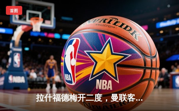 拉什福德梅开二度，曼联客场3:1逆转阿斯顿维拉，欧冠资格争夺重燃希望