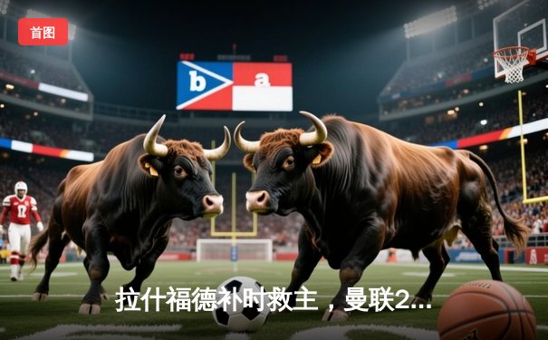 拉什福德补时救主，曼联2-2险平热刺，争四前景再添迷雾