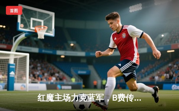 红魔主场力克蓝军，B费传射建功助曼联取关键三分