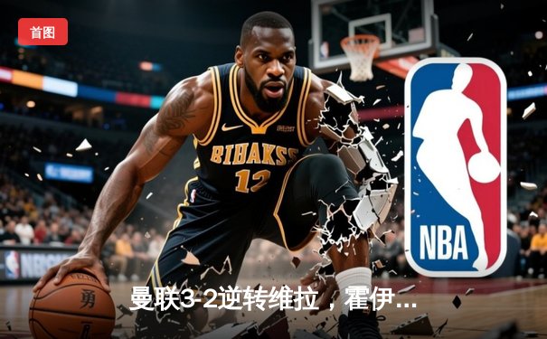 曼联3-2逆转维拉，霍伊伦英超首球引爆梦剧场