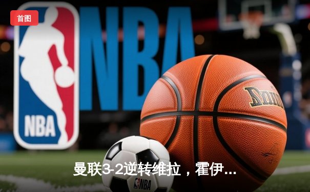 曼联3-2逆转维拉，霍伊伦制胜球终结四轮不胜