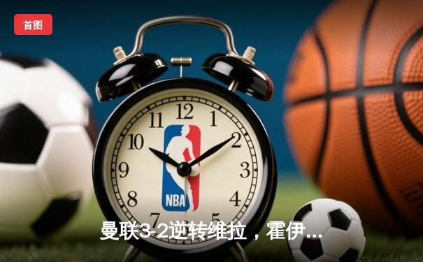 曼联3-2逆转维拉，霍伊伦制胜球点燃老特拉福德