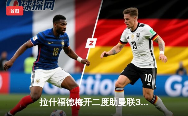 拉什福德梅开二度助曼联3-1逆转维拉，滕哈格战术调整见效