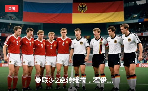 曼联3-2逆转维拉，霍伊伦英超处子球引爆梦剧场